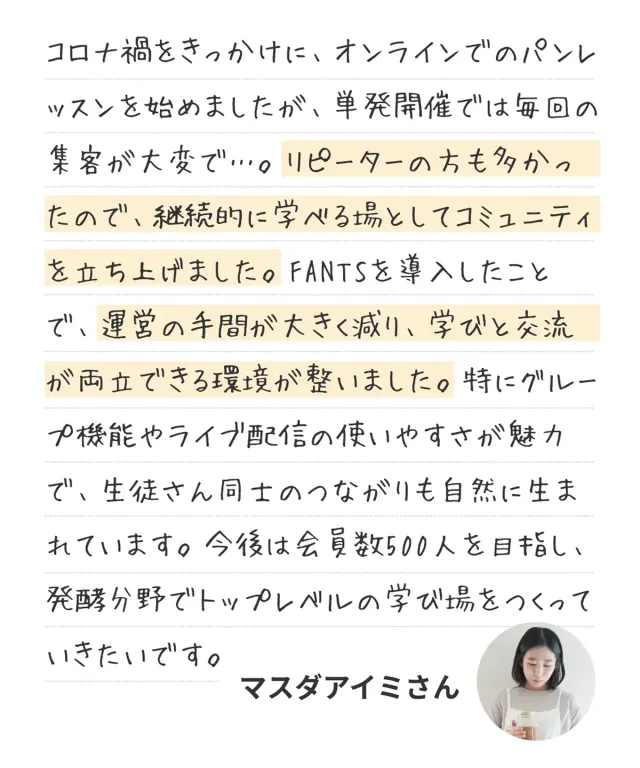 コロナ禍をきっかけに、オンラインでのパンレッスンを始めましたが、単発開催では毎回の集客が大変で…。継続的に学べる場としてコミュニティを立ち上げました。FANTSを導入したことで、運営の手間が大きく減り、学びと交流が両立できる環境が整いました。