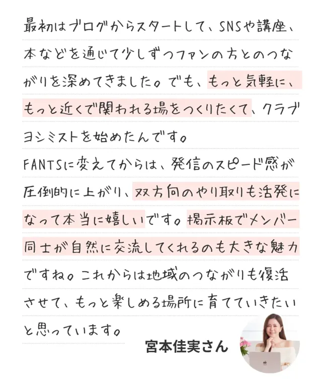 最初はブログからスタートして、SNSや講座、本などを通じて少しずつファンの方とのつながりを深めてきました。でも、もっと気軽に、もっと近くで関われる場をつくりたくて、クラブヨシミストを始めたんです。FANTSに変えてからは、発信のスピード感が圧倒的に上がり、双方向のやり取りも活発になって本当に嬉しいです。